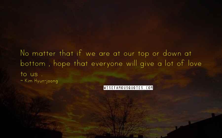 Kim Hyun-joong Quotes: No matter that if we are at our top or down at bottom , hope that everyone will give a lot of love to us .