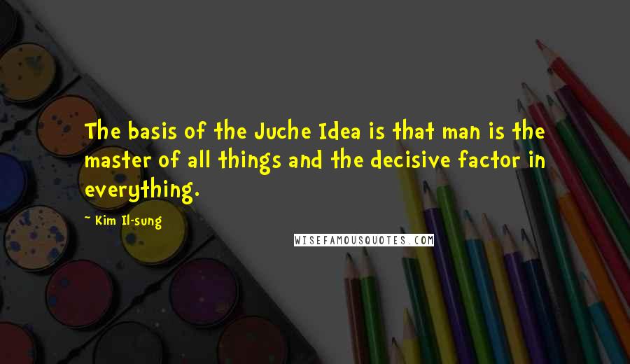 Kim Il-sung Quotes: The basis of the Juche Idea is that man is the master of all things and the decisive factor in everything.