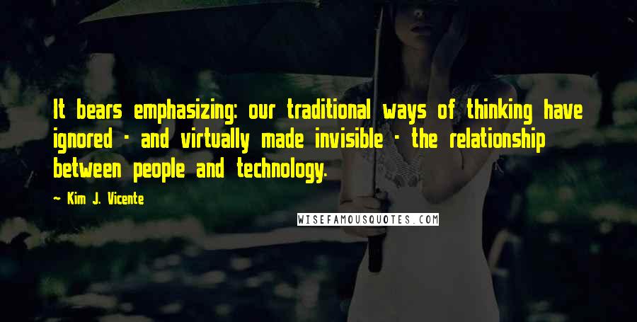 Kim J. Vicente Quotes: It bears emphasizing: our traditional ways of thinking have ignored - and virtually made invisible - the relationship between people and technology.
