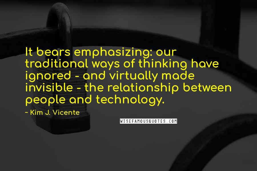 Kim J. Vicente Quotes: It bears emphasizing: our traditional ways of thinking have ignored - and virtually made invisible - the relationship between people and technology.