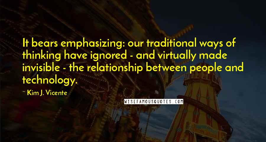 Kim J. Vicente Quotes: It bears emphasizing: our traditional ways of thinking have ignored - and virtually made invisible - the relationship between people and technology.