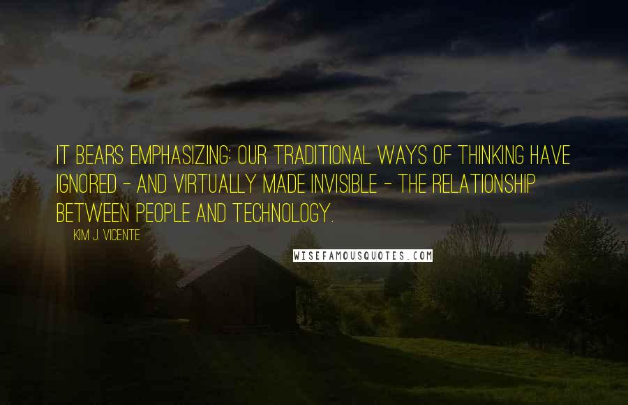 Kim J. Vicente Quotes: It bears emphasizing: our traditional ways of thinking have ignored - and virtually made invisible - the relationship between people and technology.