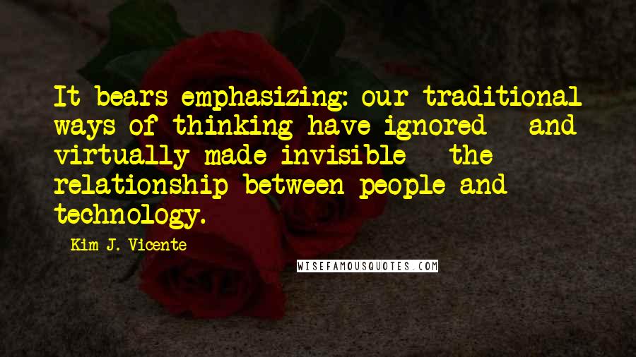 Kim J. Vicente Quotes: It bears emphasizing: our traditional ways of thinking have ignored - and virtually made invisible - the relationship between people and technology.