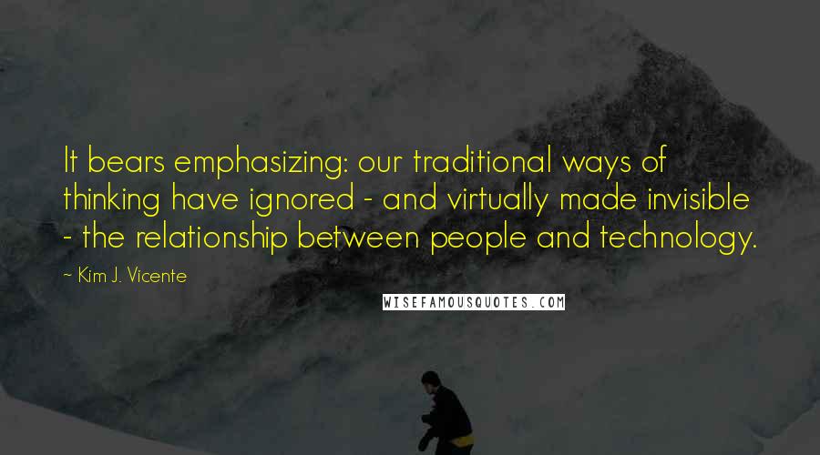 Kim J. Vicente Quotes: It bears emphasizing: our traditional ways of thinking have ignored - and virtually made invisible - the relationship between people and technology.