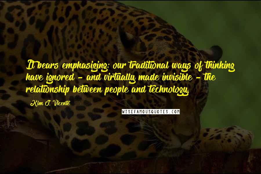 Kim J. Vicente Quotes: It bears emphasizing: our traditional ways of thinking have ignored - and virtually made invisible - the relationship between people and technology.
