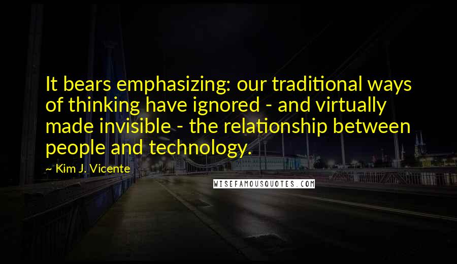 Kim J. Vicente Quotes: It bears emphasizing: our traditional ways of thinking have ignored - and virtually made invisible - the relationship between people and technology.