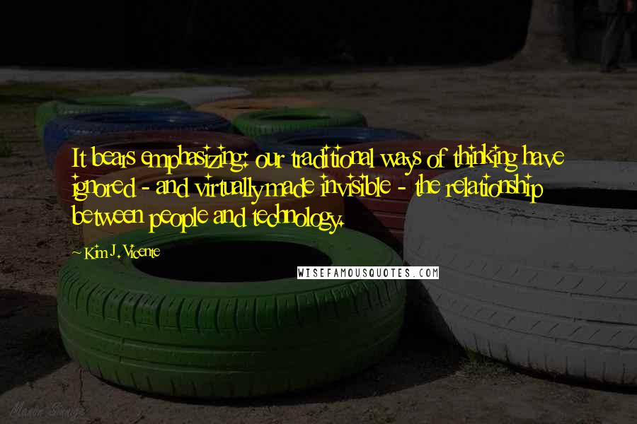 Kim J. Vicente Quotes: It bears emphasizing: our traditional ways of thinking have ignored - and virtually made invisible - the relationship between people and technology.