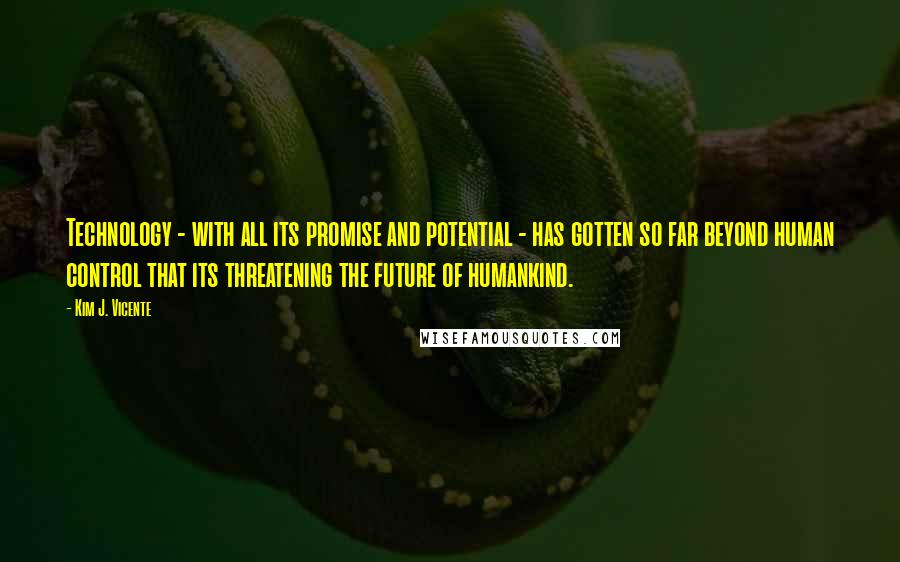 Kim J. Vicente Quotes: Technology - with all its promise and potential - has gotten so far beyond human control that its threatening the future of humankind.