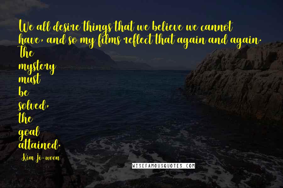 Kim Ji-woon Quotes: We all desire things that we believe we cannot have, and so my films reflect that again and again. The mystery must be solved, the goal attained.