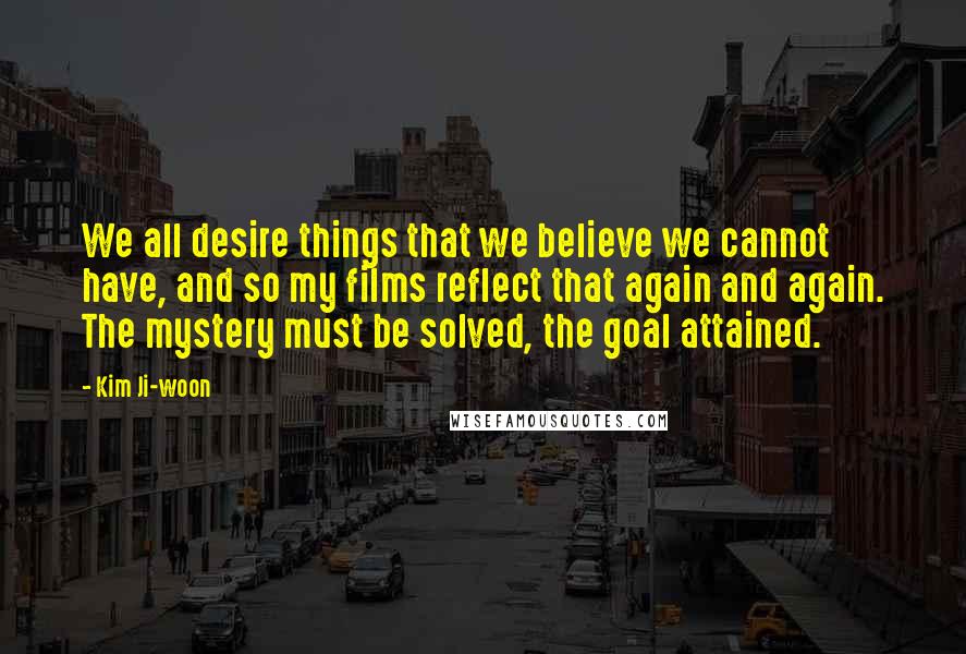 Kim Ji-woon Quotes: We all desire things that we believe we cannot have, and so my films reflect that again and again. The mystery must be solved, the goal attained.