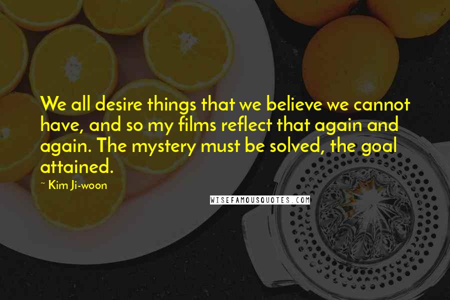 Kim Ji-woon Quotes: We all desire things that we believe we cannot have, and so my films reflect that again and again. The mystery must be solved, the goal attained.