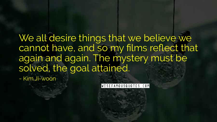 Kim Ji-woon Quotes: We all desire things that we believe we cannot have, and so my films reflect that again and again. The mystery must be solved, the goal attained.