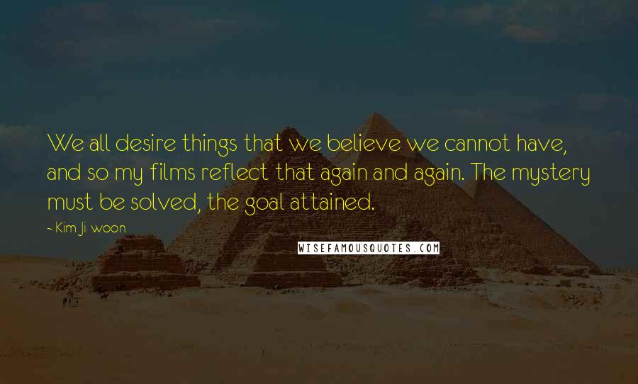 Kim Ji-woon Quotes: We all desire things that we believe we cannot have, and so my films reflect that again and again. The mystery must be solved, the goal attained.