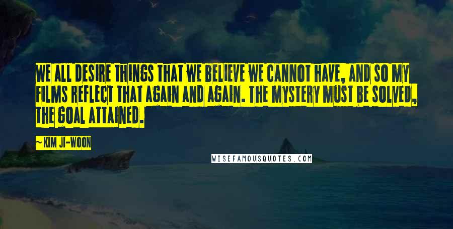 Kim Ji-woon Quotes: We all desire things that we believe we cannot have, and so my films reflect that again and again. The mystery must be solved, the goal attained.