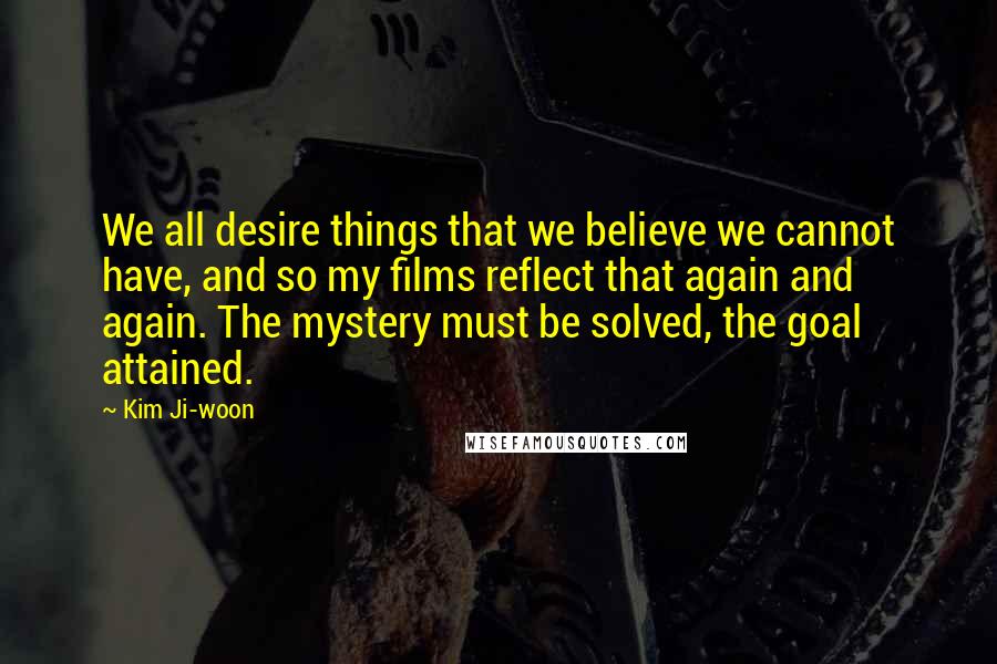 Kim Ji-woon Quotes: We all desire things that we believe we cannot have, and so my films reflect that again and again. The mystery must be solved, the goal attained.