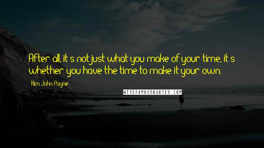 Kim John Payne Quotes: After all, it's not just what you make of your time, it's whether you have the time to make it your own.