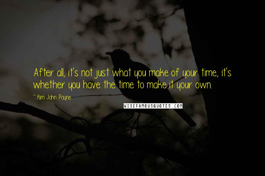 Kim John Payne Quotes: After all, it's not just what you make of your time, it's whether you have the time to make it your own.