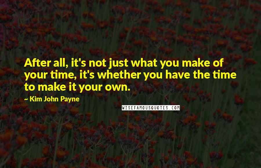 Kim John Payne Quotes: After all, it's not just what you make of your time, it's whether you have the time to make it your own.