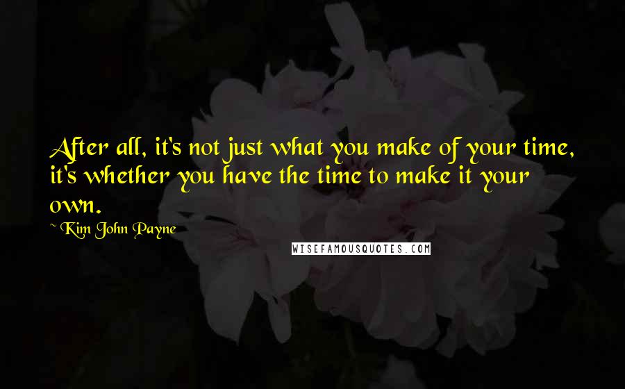 Kim John Payne Quotes: After all, it's not just what you make of your time, it's whether you have the time to make it your own.