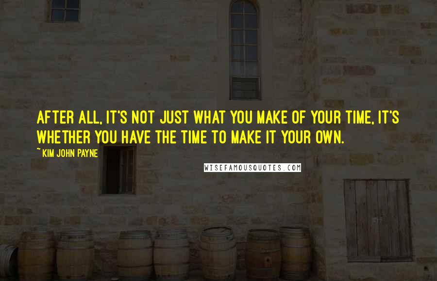 Kim John Payne Quotes: After all, it's not just what you make of your time, it's whether you have the time to make it your own.