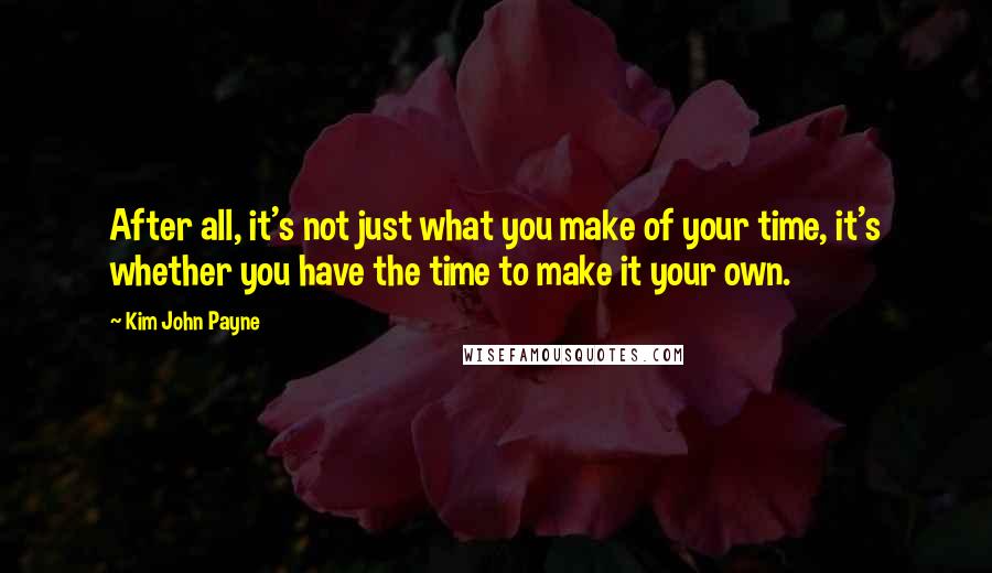 Kim John Payne Quotes: After all, it's not just what you make of your time, it's whether you have the time to make it your own.