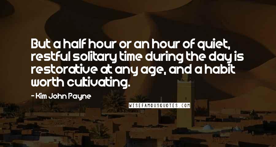 Kim John Payne Quotes: But a half hour or an hour of quiet, restful solitary time during the day is restorative at any age, and a habit worth cultivating.