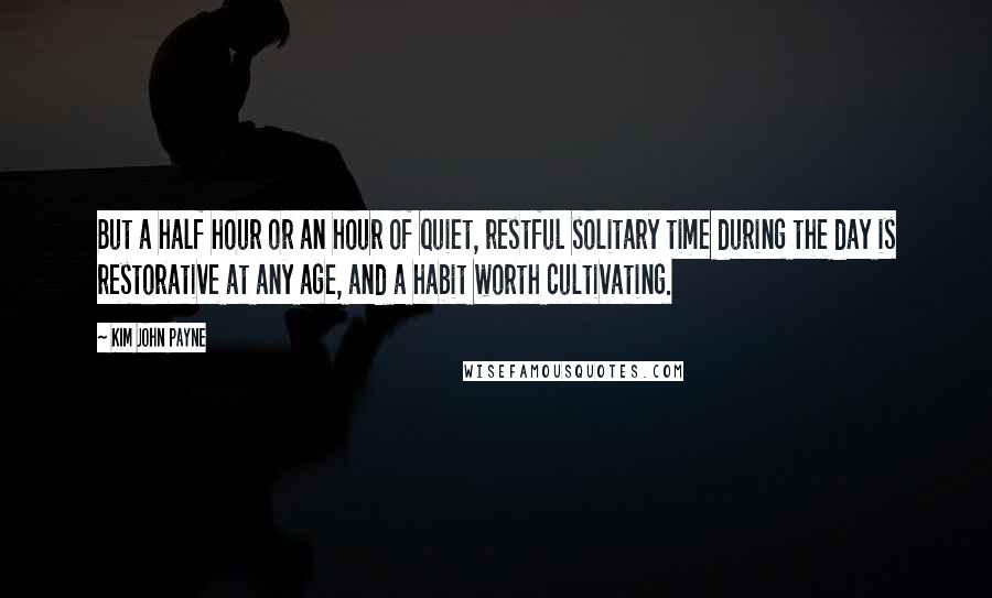 Kim John Payne Quotes: But a half hour or an hour of quiet, restful solitary time during the day is restorative at any age, and a habit worth cultivating.