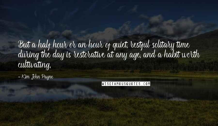 Kim John Payne Quotes: But a half hour or an hour of quiet, restful solitary time during the day is restorative at any age, and a habit worth cultivating.