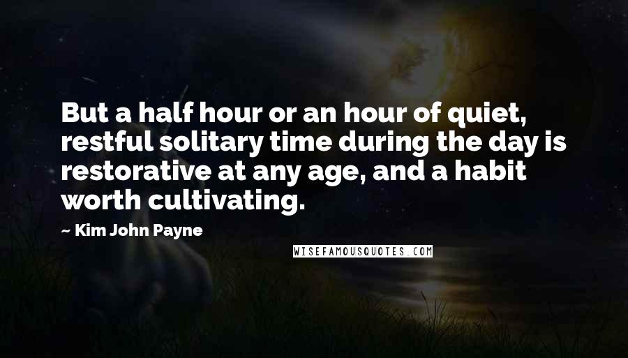 Kim John Payne Quotes: But a half hour or an hour of quiet, restful solitary time during the day is restorative at any age, and a habit worth cultivating.