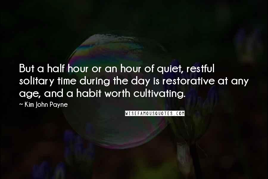 Kim John Payne Quotes: But a half hour or an hour of quiet, restful solitary time during the day is restorative at any age, and a habit worth cultivating.