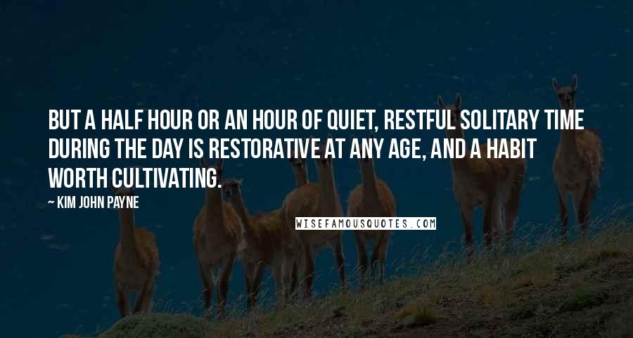 Kim John Payne Quotes: But a half hour or an hour of quiet, restful solitary time during the day is restorative at any age, and a habit worth cultivating.