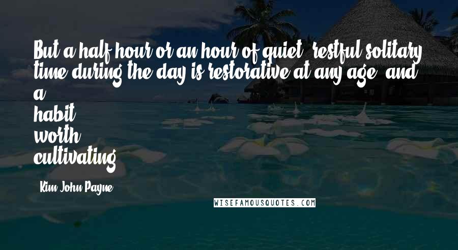 Kim John Payne Quotes: But a half hour or an hour of quiet, restful solitary time during the day is restorative at any age, and a habit worth cultivating.