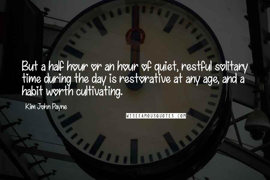 Kim John Payne Quotes: But a half hour or an hour of quiet, restful solitary time during the day is restorative at any age, and a habit worth cultivating.