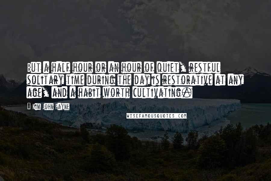 Kim John Payne Quotes: But a half hour or an hour of quiet, restful solitary time during the day is restorative at any age, and a habit worth cultivating.