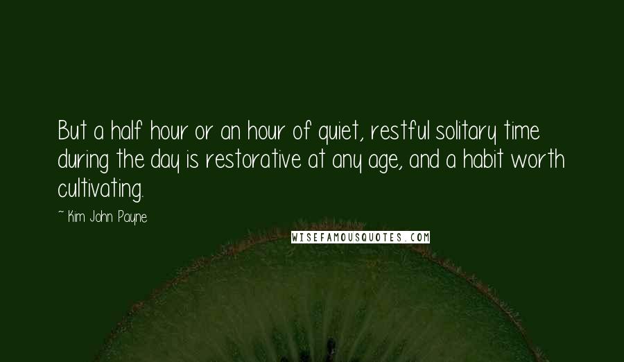 Kim John Payne Quotes: But a half hour or an hour of quiet, restful solitary time during the day is restorative at any age, and a habit worth cultivating.