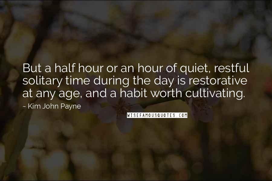 Kim John Payne Quotes: But a half hour or an hour of quiet, restful solitary time during the day is restorative at any age, and a habit worth cultivating.