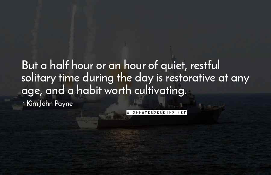 Kim John Payne Quotes: But a half hour or an hour of quiet, restful solitary time during the day is restorative at any age, and a habit worth cultivating.