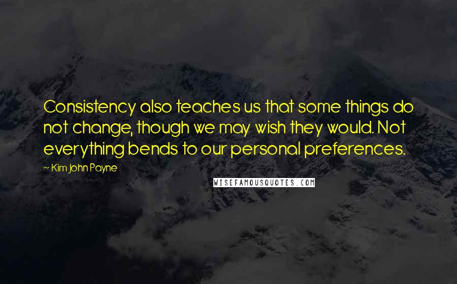 Kim John Payne Quotes: Consistency also teaches us that some things do not change, though we may wish they would. Not everything bends to our personal preferences.