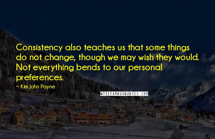 Kim John Payne Quotes: Consistency also teaches us that some things do not change, though we may wish they would. Not everything bends to our personal preferences.