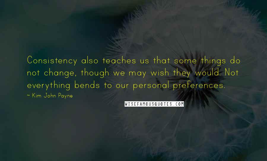 Kim John Payne Quotes: Consistency also teaches us that some things do not change, though we may wish they would. Not everything bends to our personal preferences.