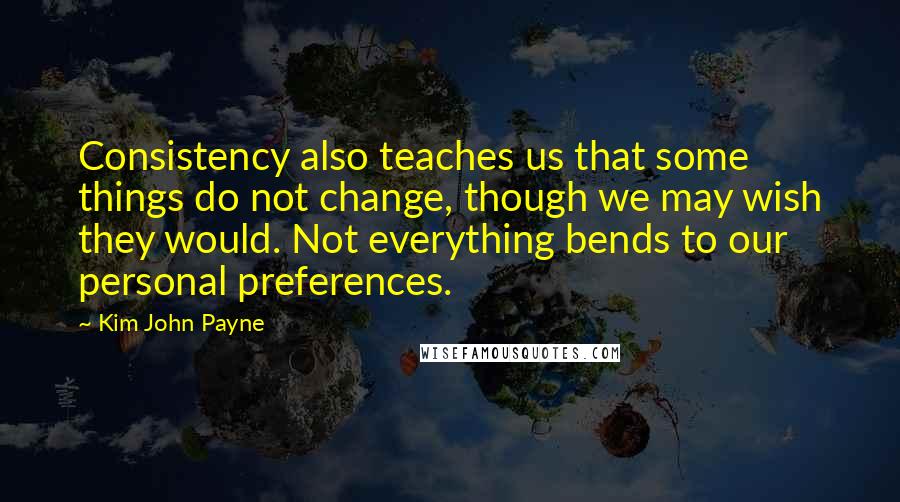 Kim John Payne Quotes: Consistency also teaches us that some things do not change, though we may wish they would. Not everything bends to our personal preferences.