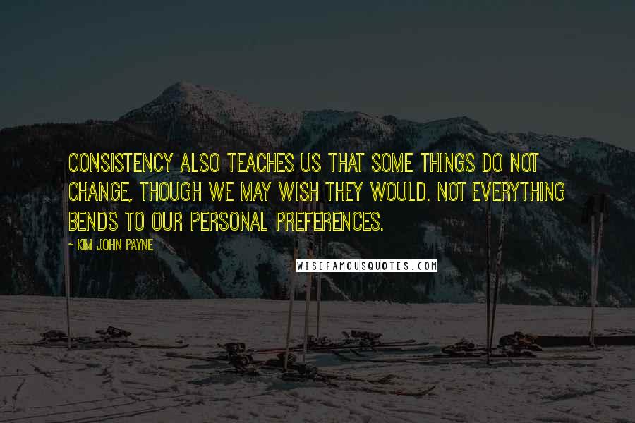 Kim John Payne Quotes: Consistency also teaches us that some things do not change, though we may wish they would. Not everything bends to our personal preferences.