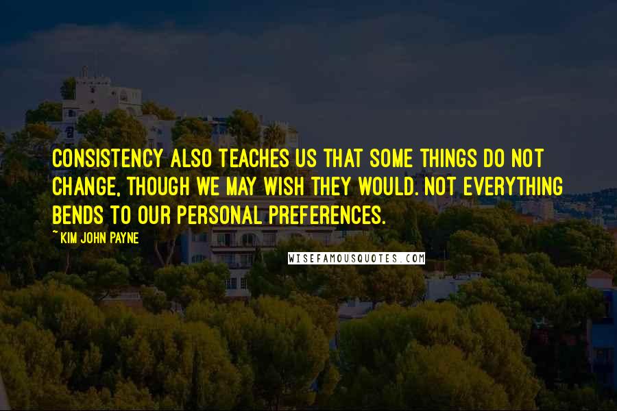 Kim John Payne Quotes: Consistency also teaches us that some things do not change, though we may wish they would. Not everything bends to our personal preferences.