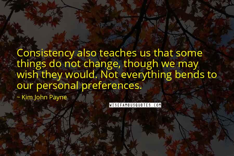 Kim John Payne Quotes: Consistency also teaches us that some things do not change, though we may wish they would. Not everything bends to our personal preferences.