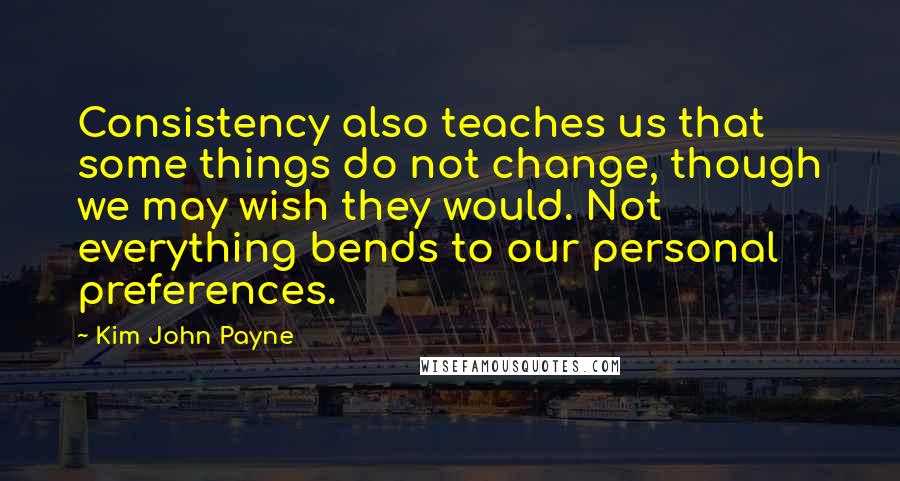 Kim John Payne Quotes: Consistency also teaches us that some things do not change, though we may wish they would. Not everything bends to our personal preferences.