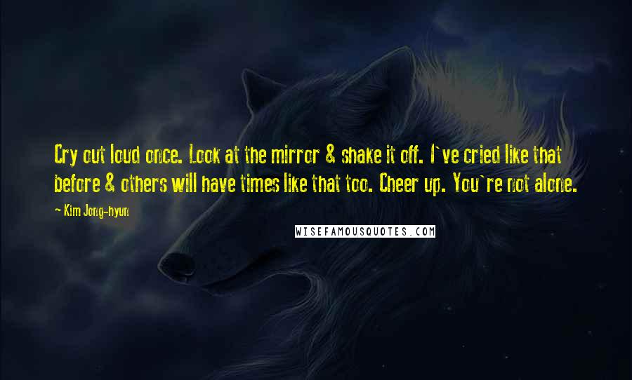 Kim Jong-hyun Quotes: Cry out loud once. Look at the mirror & shake it off. I've cried like that before & others will have times like that too. Cheer up. You're not alone.