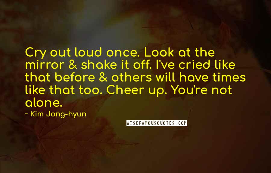 Kim Jong-hyun Quotes: Cry out loud once. Look at the mirror & shake it off. I've cried like that before & others will have times like that too. Cheer up. You're not alone.