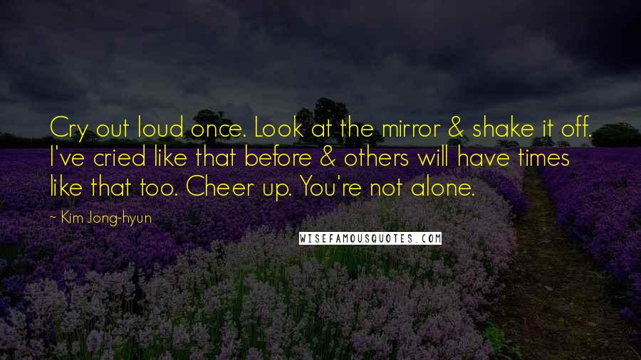 Kim Jong-hyun Quotes: Cry out loud once. Look at the mirror & shake it off. I've cried like that before & others will have times like that too. Cheer up. You're not alone.