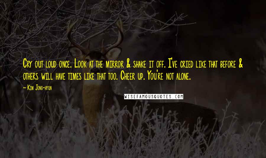 Kim Jong-hyun Quotes: Cry out loud once. Look at the mirror & shake it off. I've cried like that before & others will have times like that too. Cheer up. You're not alone.