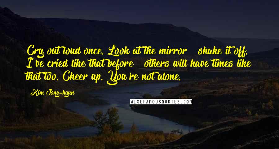 Kim Jong-hyun Quotes: Cry out loud once. Look at the mirror & shake it off. I've cried like that before & others will have times like that too. Cheer up. You're not alone.